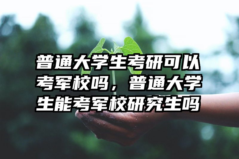 普通大学生考研可以考军校吗，普通大学生能考军校研究生吗