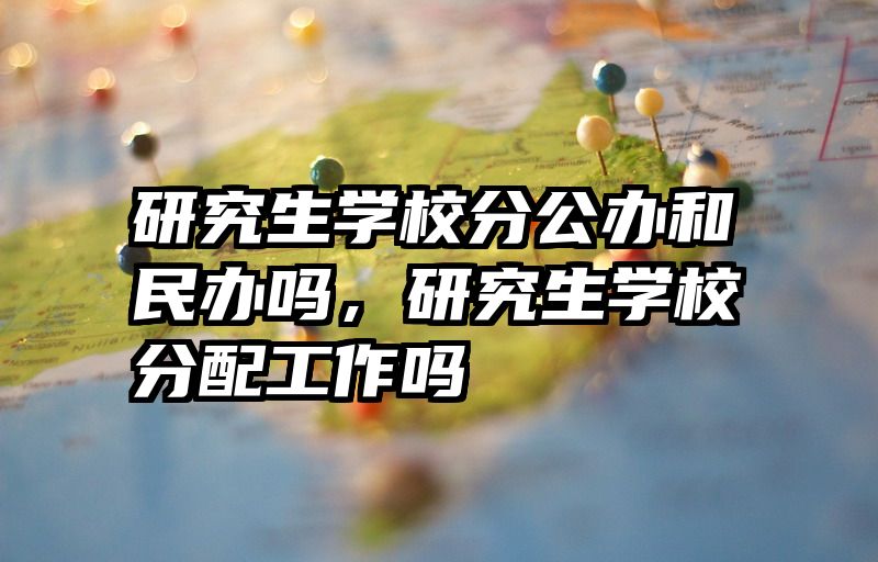 研究生学校分公办和民办吗，研究生学校分配工作吗