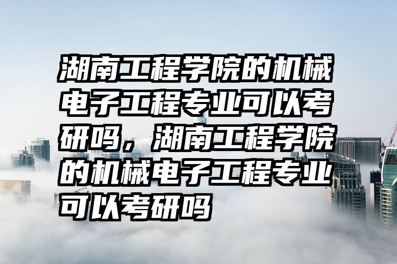 湖南工程学院的机械电子工程专业可以考研吗，湖南工程学院的机械电子工程专业可以考研吗
