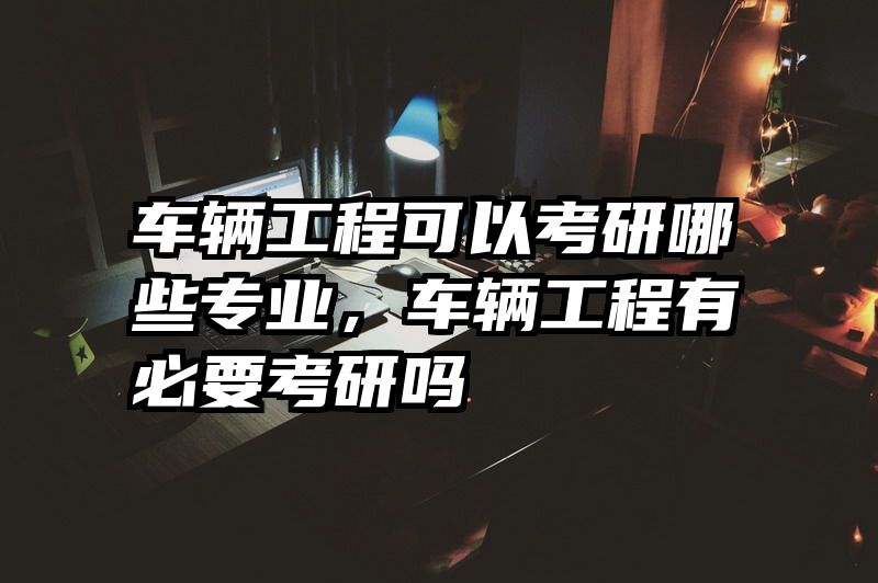 车辆工程可以考研哪些专业，车辆工程有必要考研吗