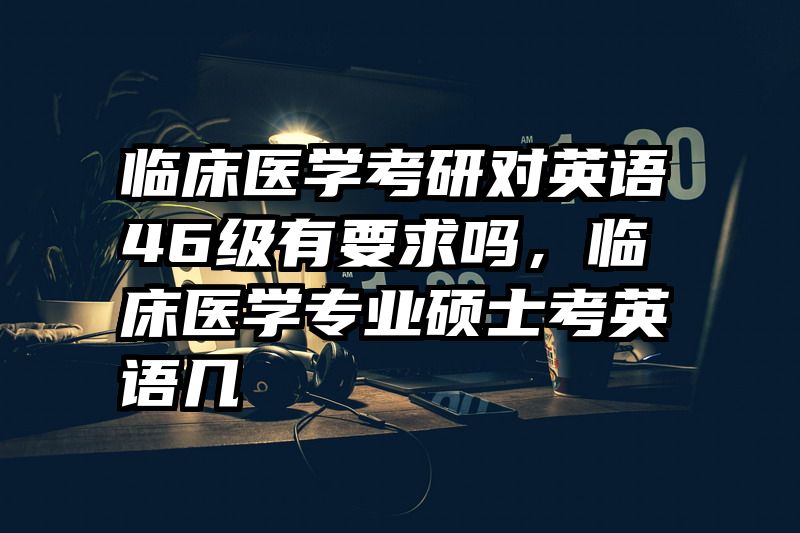 临床医学考研对英语46级有要求吗，临床医学专业硕士考英语几