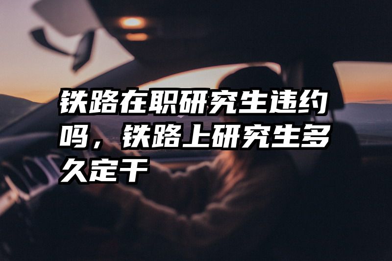 铁路在职研究生违约吗，铁路上研究生多久定干