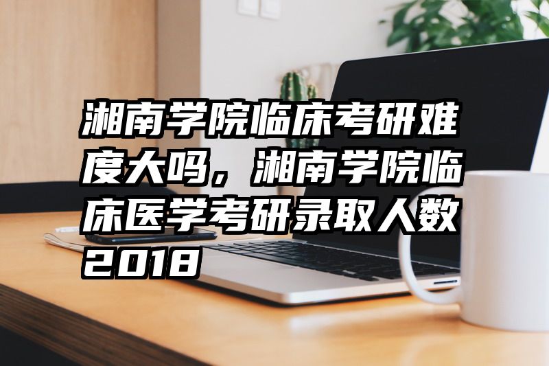 湘南学院临床考研难度大吗，湘南学院临床医学考研录取人数2018