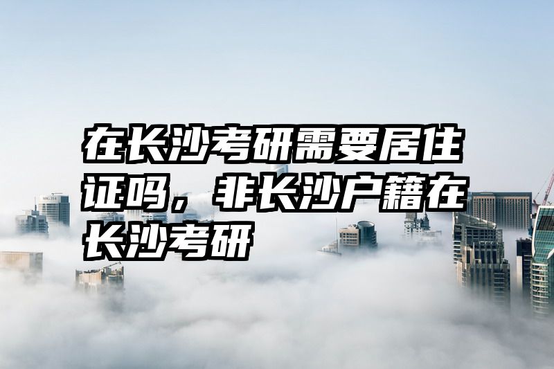 在长沙考研需要居住证吗，非长沙户籍在长沙考研
