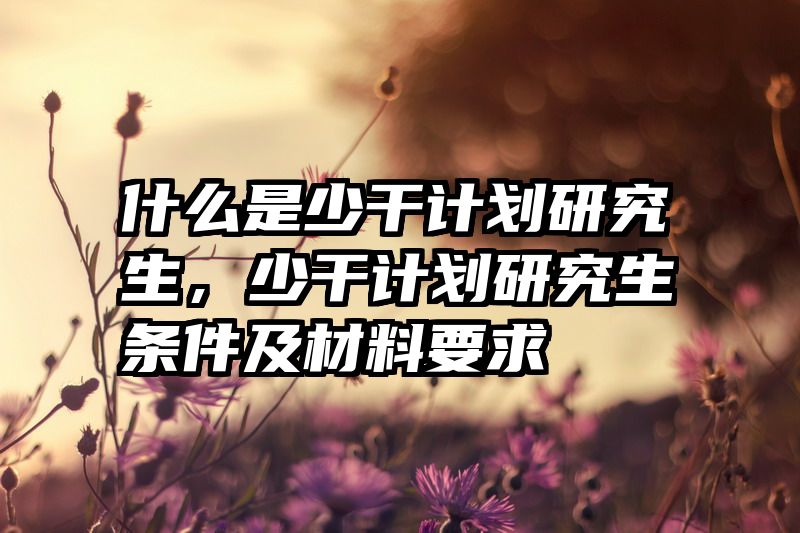 什么是少干计划研究生，少干计划研究生条件及材料要求