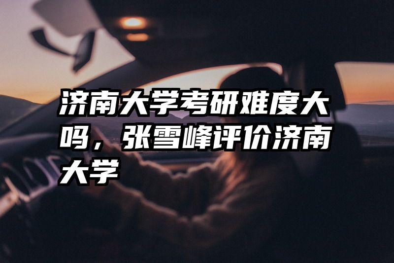 济南大学考研难度大吗，张雪峰评价济南大学