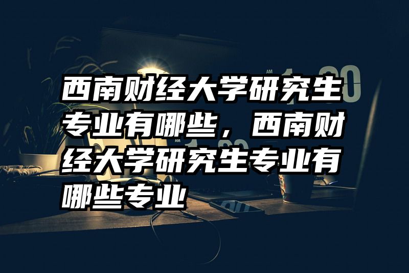 西南财经大学研究生专业有哪些，西南财经大学研究生专业有哪些专业