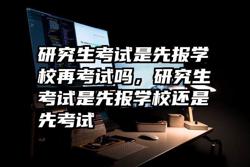 研究生考试是先报学校再考试吗，研究生考试是先报学校还是先考试