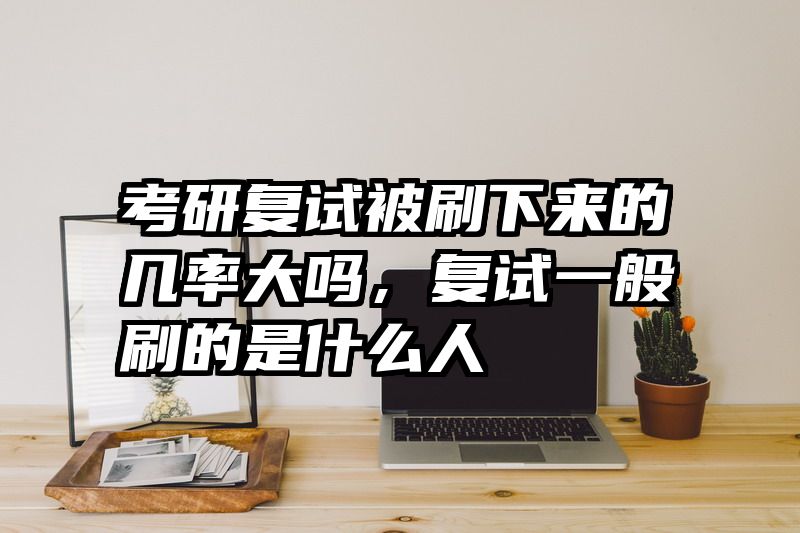 考研复试被刷下来的几率大吗，复试一般刷的是什么人