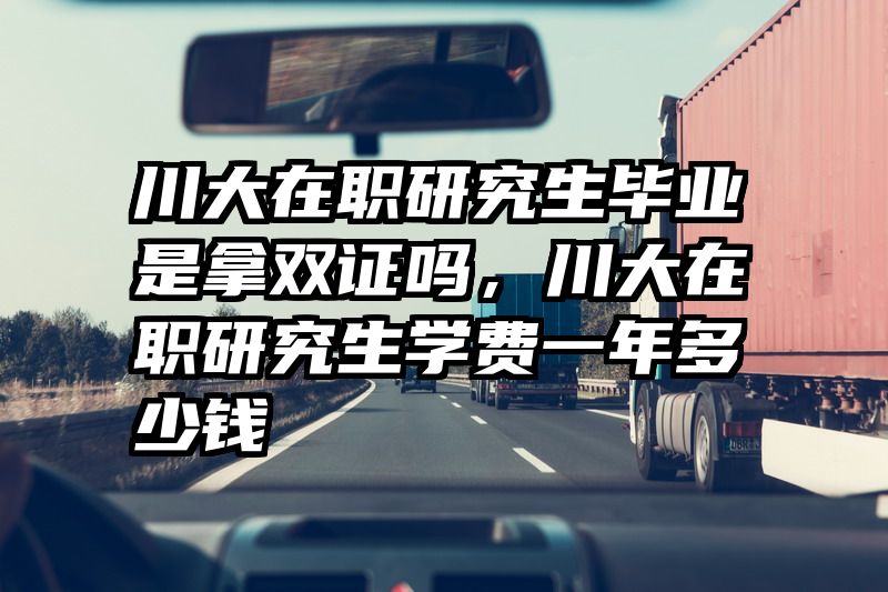 川大在职研究生毕业是拿双证吗，川大在职研究生学费一年多少钱