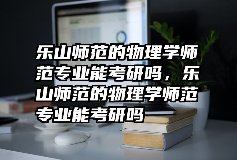 乐山师范的物理学师范专业能考研吗，乐山师范的物理学师范专业能考研吗