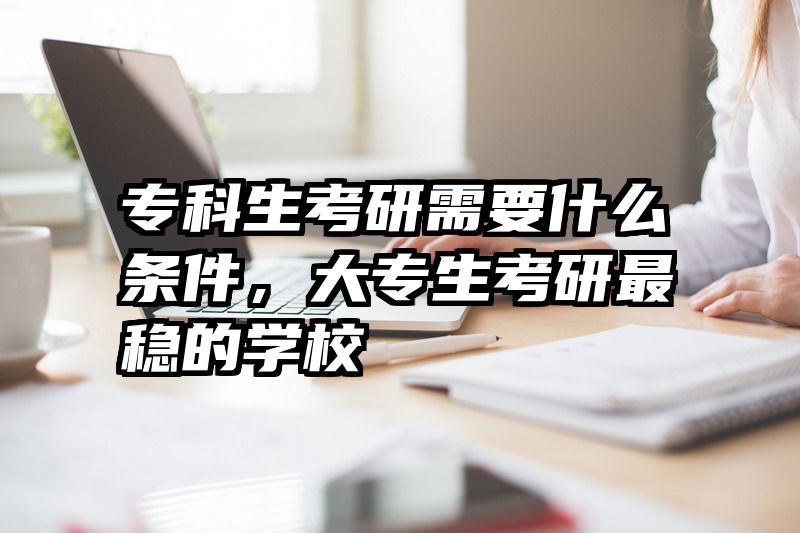 专科生考研需要什么条件，大专生考研最稳的学校