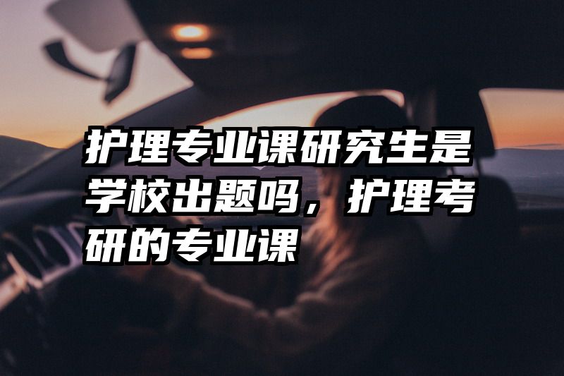 护理专业课研究生是学校出题吗，护理考研的专业课