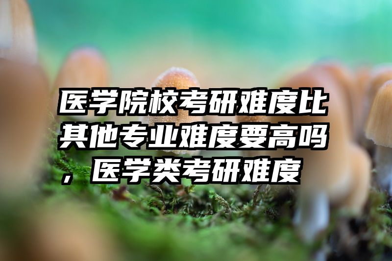 医学院校考研难度比其他专业难度要高吗，医学类考研难度