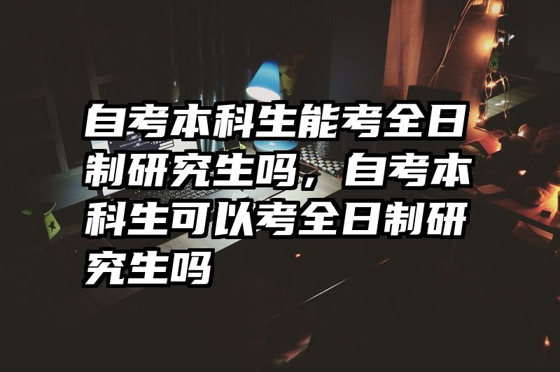 自考本科生能考全日制研究生吗，自考本科生可以考全日制研究生吗