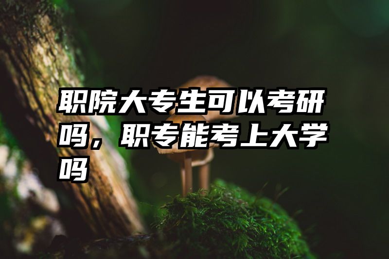 职院大专生可以考研吗，职专能考上大学吗