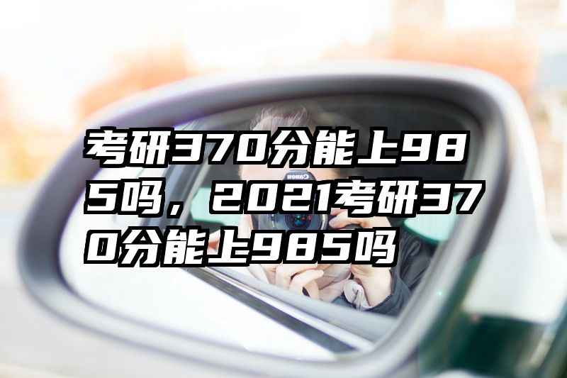 考研370分能上985吗，2021考研370分能上985吗