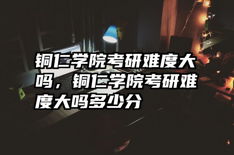 铜仁学院考研难度大吗，铜仁学院考研难度大吗多少分