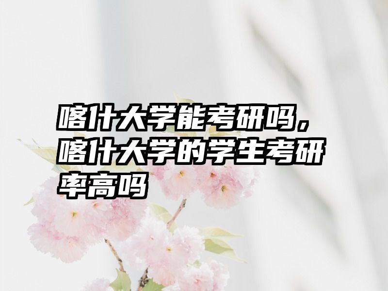喀什大学能考研吗，喀什大学的学生考研率高吗