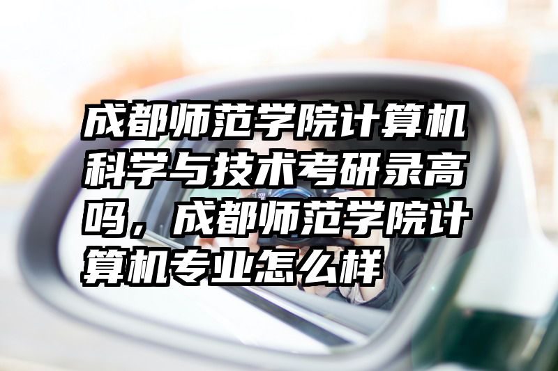成都师范学院计算机科学与技术考研录高吗，成都师范学院计算机专业怎么样