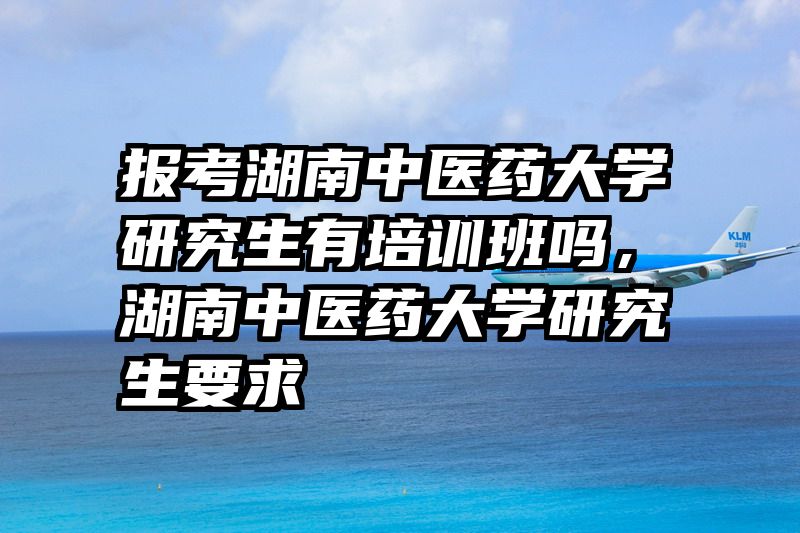 报考湖南中医药大学研究生有培训班吗，湖南中医药大学研究生要求