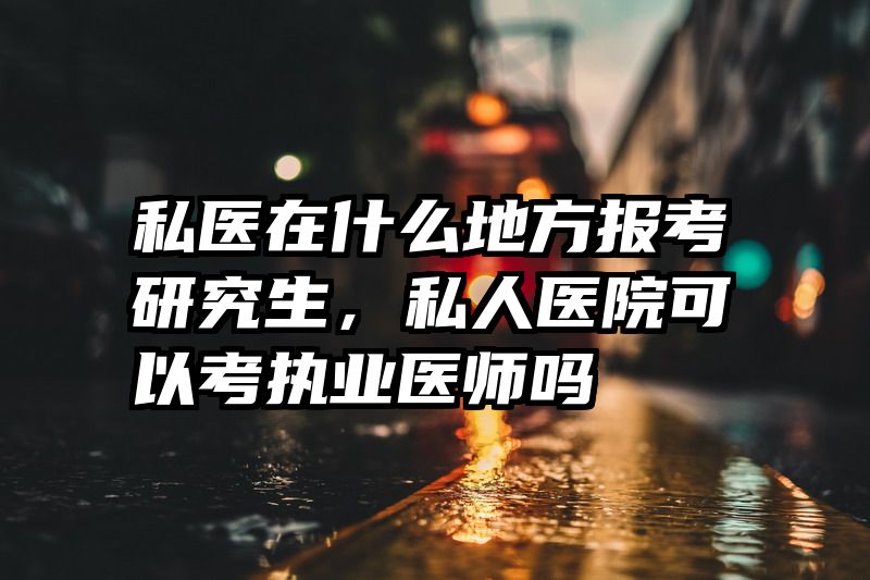 私医在什么地方报考研究生，私人医院可以考执业医师吗