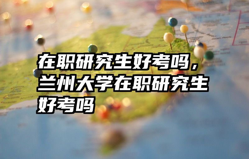 在职研究生好考吗，兰州大学在职研究生好考吗