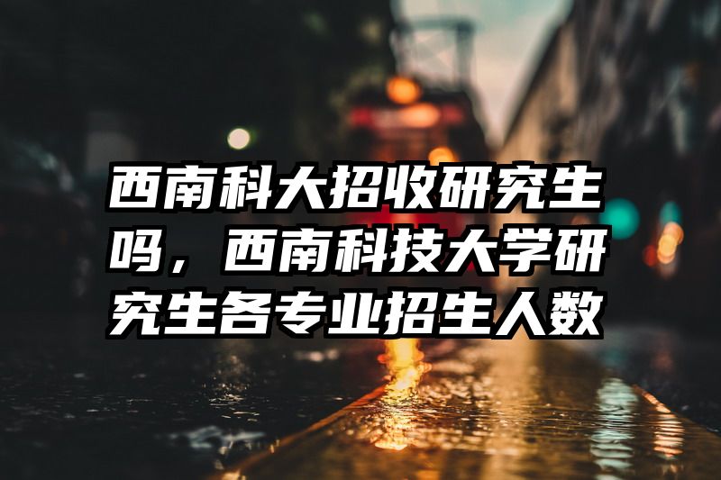 西南科大招收研究生吗，西南科技大学研究生各专业招生人数