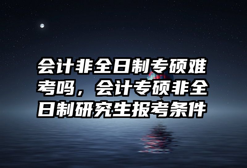 会计非全日制专硕难考吗，会计专硕非全日制研究生报考条件
