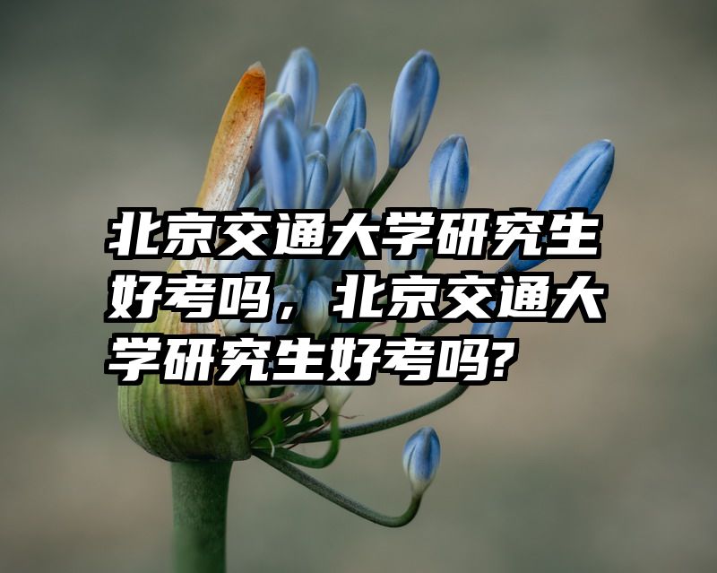北京交通大学研究生好考吗，北京交通大学研究生好考吗?