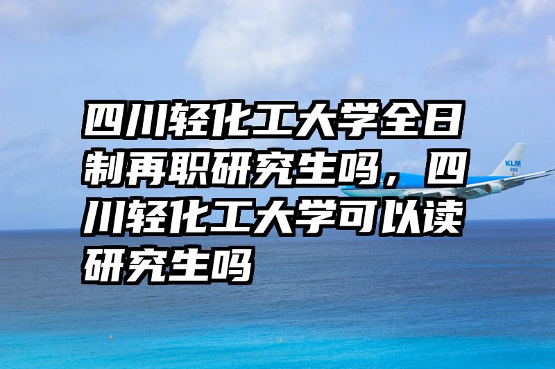 四川轻化工大学全日制再职研究生吗，四川轻化工大学可以读研究生吗