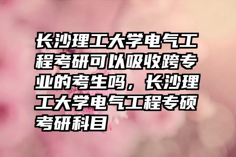 长沙理工大学电气工程考研可以吸收跨专业的考生吗，长沙理工大学电气工程专硕考研科目