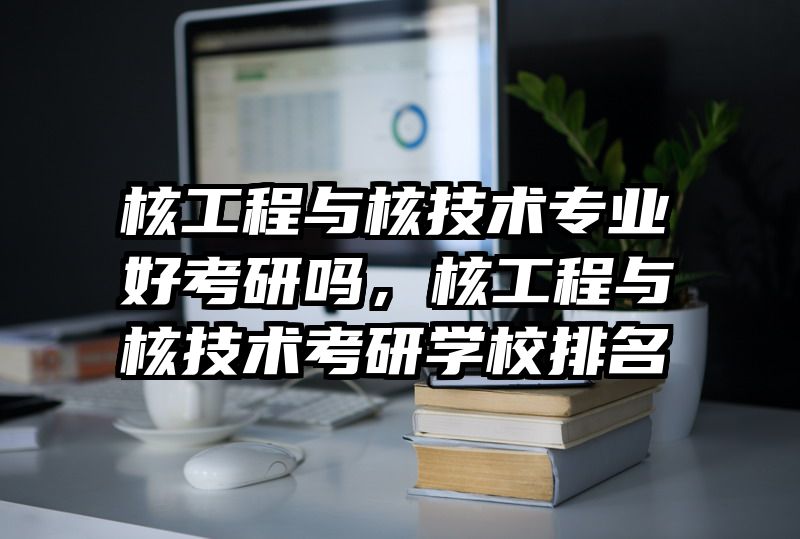 核工程与核技术专业好考研吗，核工程与核技术考研学校排名
