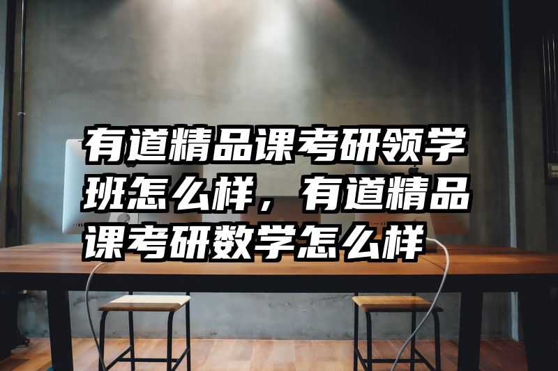 有道精品课考研领学班怎么样，有道精品课考研数学怎么样