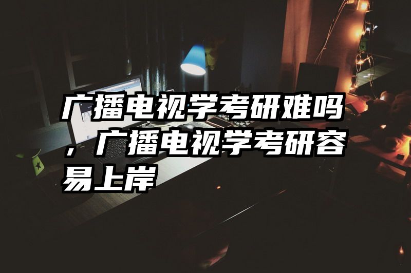 广播电视学考研难吗，广播电视学考研容易上岸