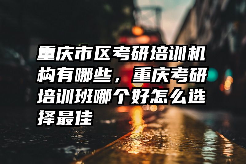 重庆市区考研培训机构有哪些，重庆考研培训班哪个好怎么选择最佳