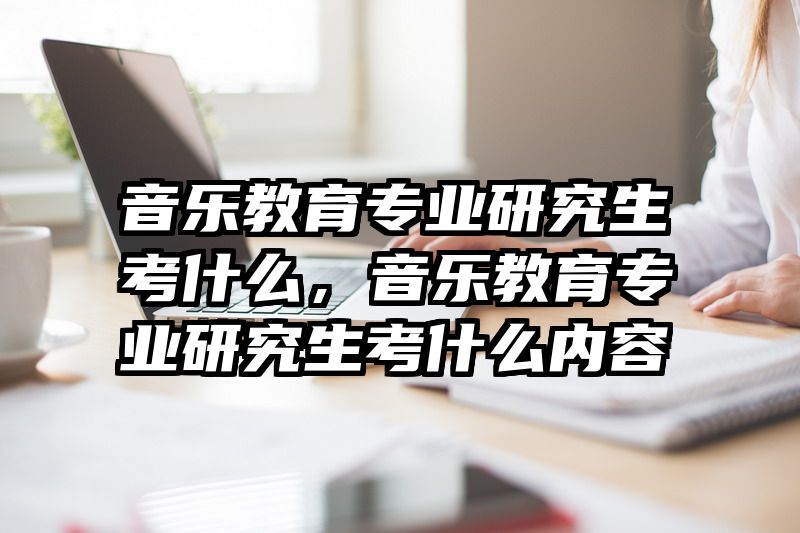 音乐教育专业研究生考什么，音乐教育专业研究生考什么内容
