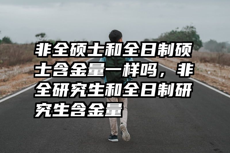 非全硕士和全日制硕士含金量一样吗，非全研究生和全日制研究生含金量