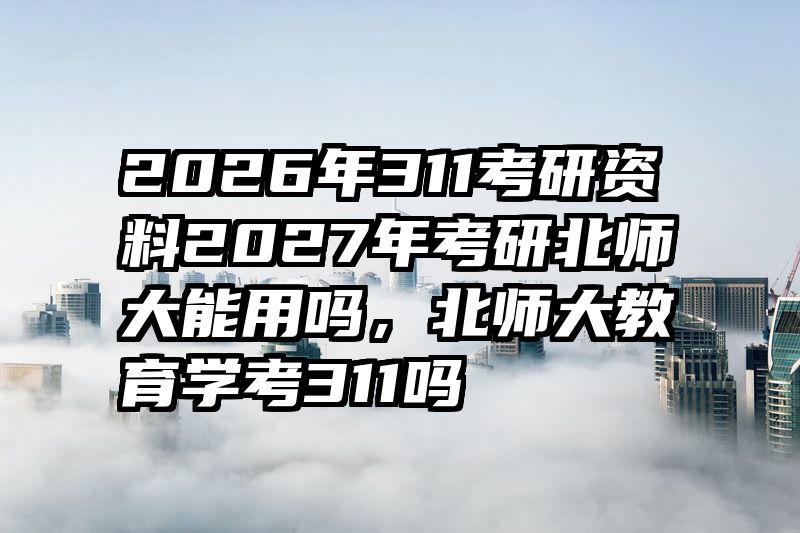 2026年311考研资料2027年考研北师大能用吗，北师大教育学考311吗