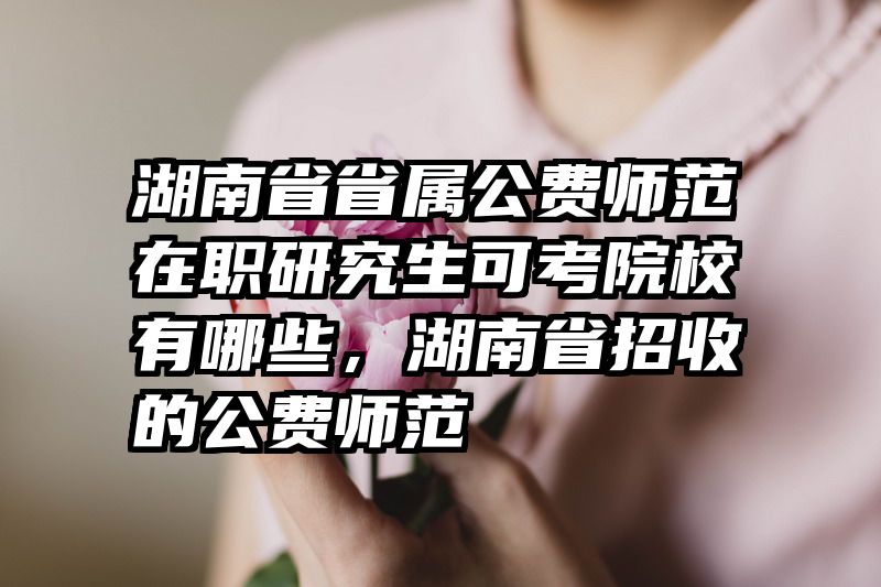湖南省省属公费师范在职研究生可考院校有哪些，湖南省招收的公费师范