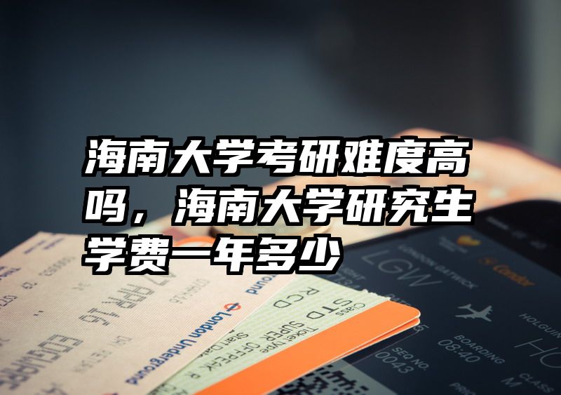 海南大学考研难度高吗，海南大学研究生学费一年多少