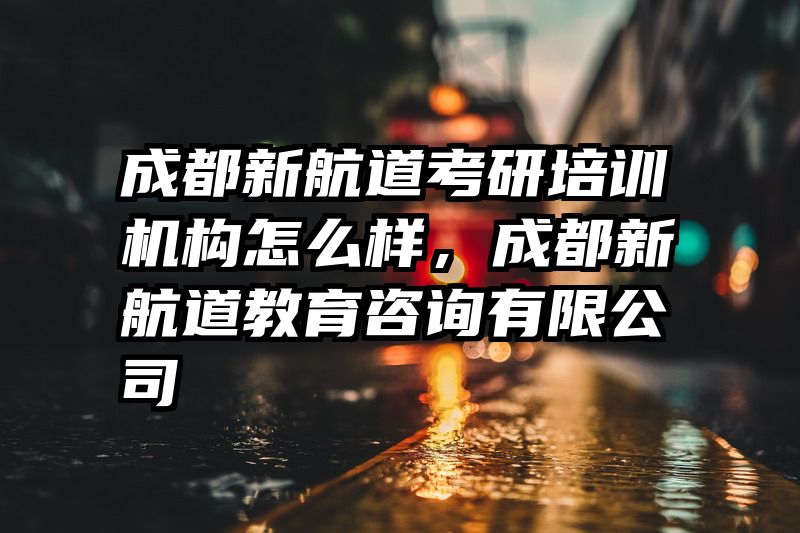 成都新航道考研培训机构怎么样，成都新航道教育咨询有限公司