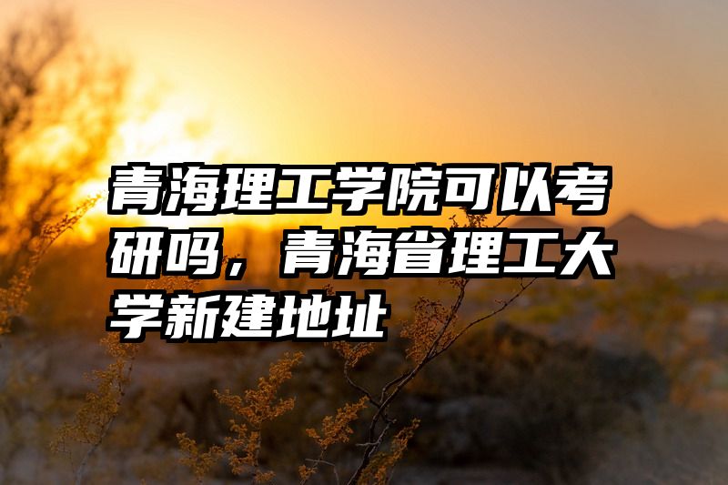 青海理工学院可以考研吗，青海省理工大学新建地址