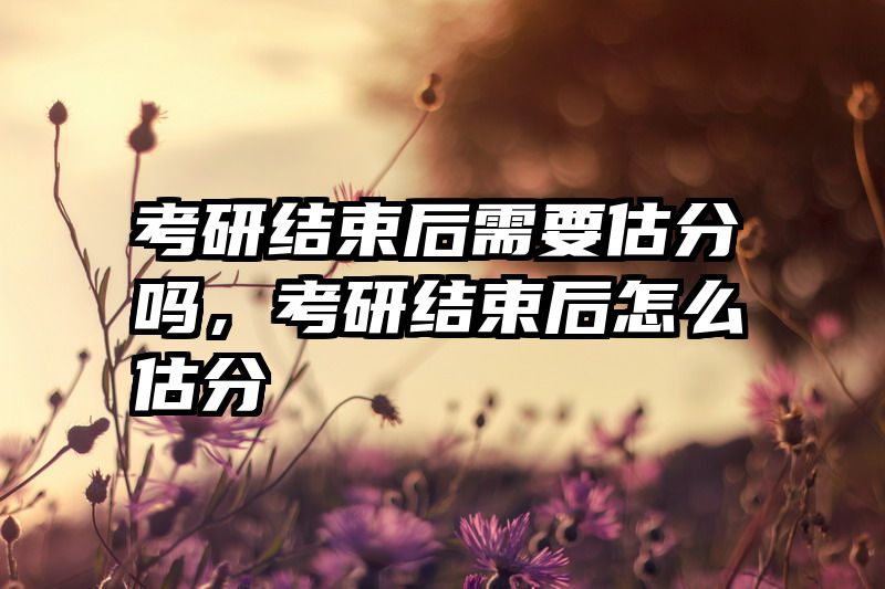 考研结束后需要估分吗，考研结束后怎么估分