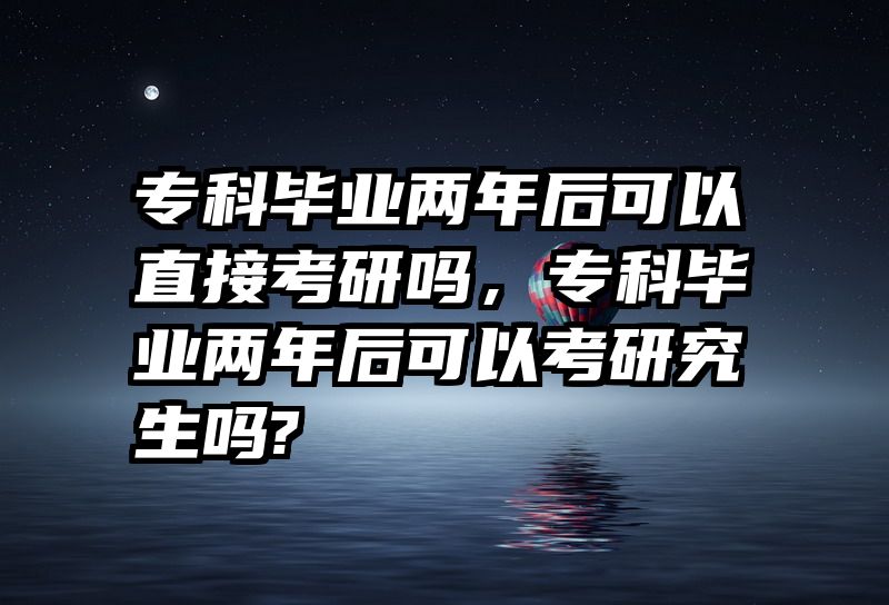 专科毕业两年后可以直接考研吗，专科毕业两年后可以考研究生吗?