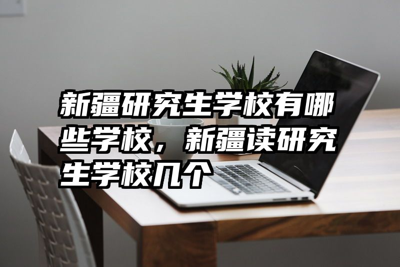新疆研究生学校有哪些学校，新疆读研究生学校几个