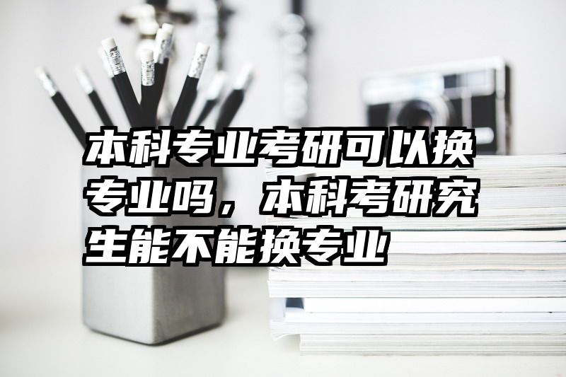 本科专业考研可以换专业吗，本科考研究生能不能换专业