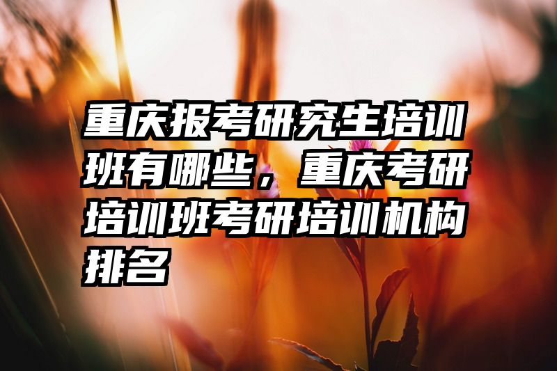 重庆报考研究生培训班有哪些，重庆考研培训班考研培训机构排名