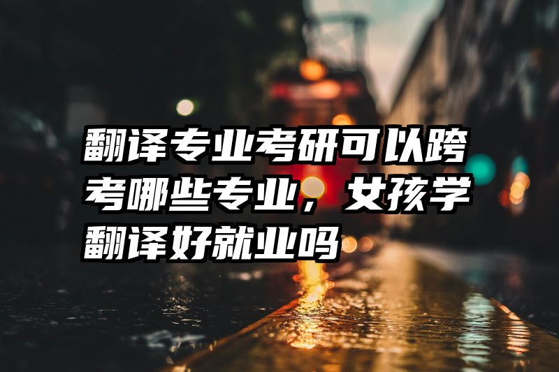 翻译专业考研可以跨考哪些专业，女孩学翻译好就业吗