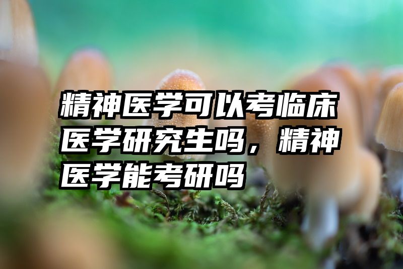 精神医学可以考临床医学研究生吗，精神医学能考研吗